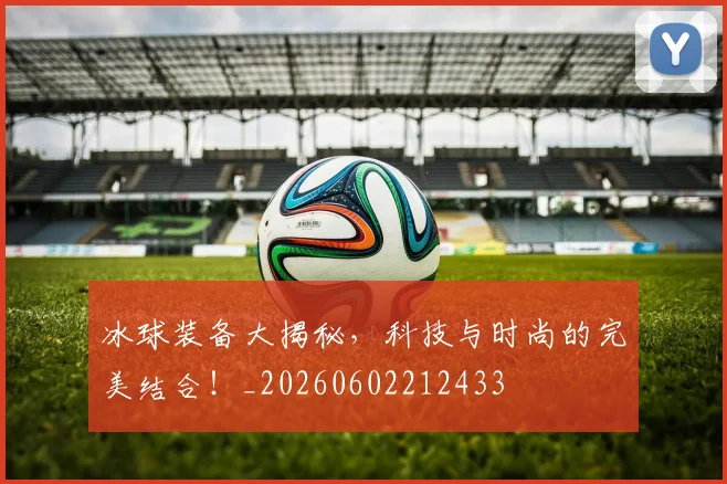 冰球装备大揭秘，科技与时尚的完美结合！_20260602212433