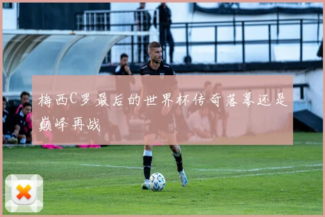 梅西C罗最后的世界杯传奇落幕还是巅峰再战