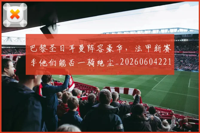 巴黎圣日耳曼阵容豪华,法甲新赛季他们能否一骑绝尘_20260604221506