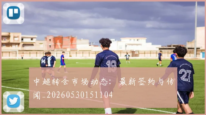 中超转会市场动态：最新签约与传闻_20260530151104