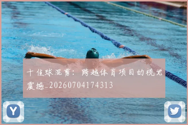 十佳球混剪：跨越体育项目的视觉震撼_20260704174313