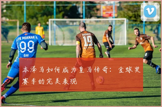 本泽马如何成为皇马传奇：金球奖赛季的完美表现