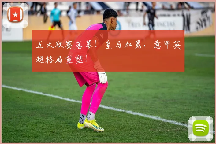 五大联赛落幕！皇马加冕，意甲英超格局重塑！