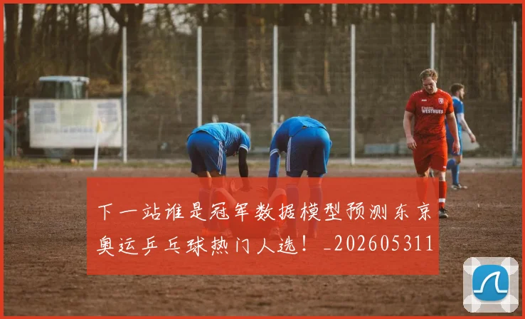 下一站谁是冠军数据模型预测东京奥运乒乓球热门人选！_20260531151130