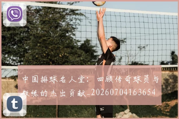 中国排球名人堂:回顾传奇球员与教练的杰出贡献_20260704163654