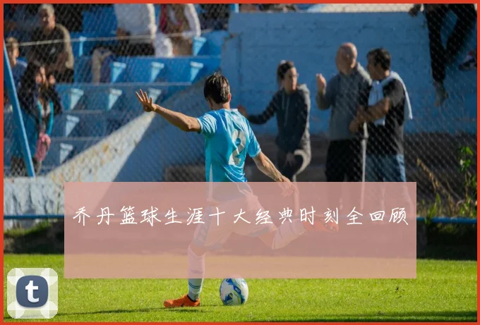 乔丹篮球生涯十大经典时刻全回顾