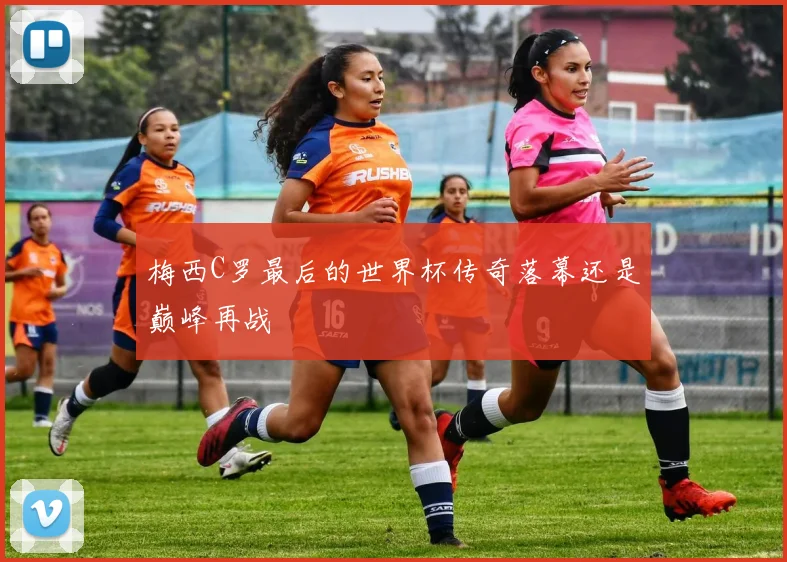梅西C罗最后的世界杯传奇落幕还是巅峰再战