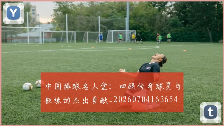 中国排球名人堂：回顾传奇球员与教练的杰出贡献_20260704163654