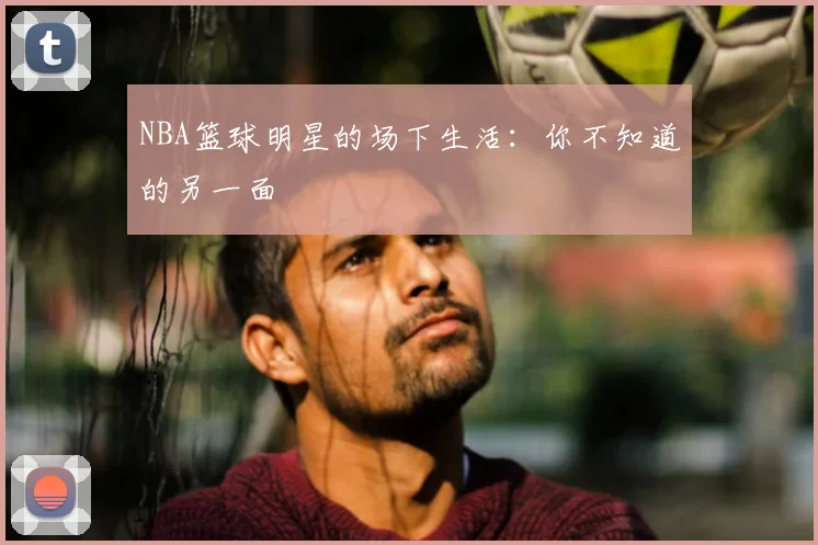 NBA篮球明星的场下生活：你不知道的另一面