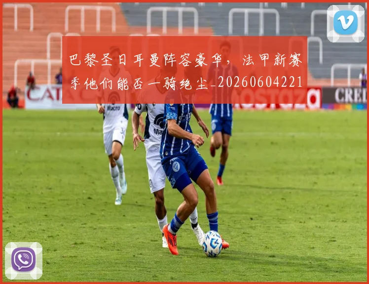 巴黎圣日耳曼阵容豪华，法甲新赛季他们能否一骑绝尘_20260604221506