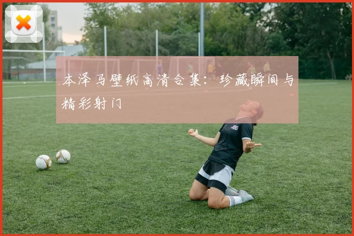本泽马壁纸高清合集：珍藏瞬间与精彩射门