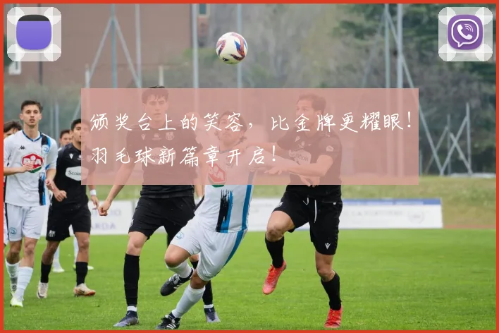 颁奖台上的笑容,比金牌更耀眼!羽毛球新篇章开启!