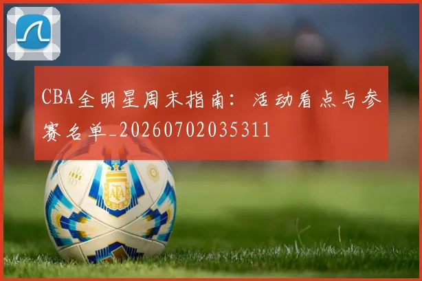 CBA全明星周末指南：活动看点与参赛名单_20260702035311
