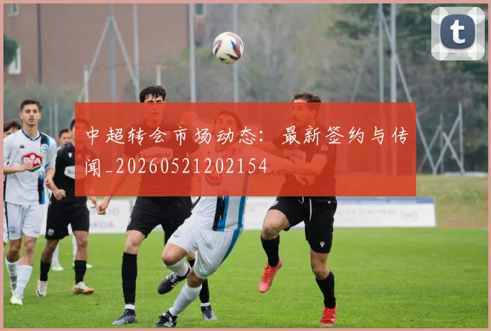 中超转会市场动态：最新签约与传闻_20260521202154