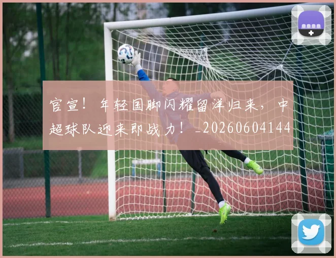 官宣！年轻国脚闪耀留洋归来，中超球队迎来即战力！_20260604144723