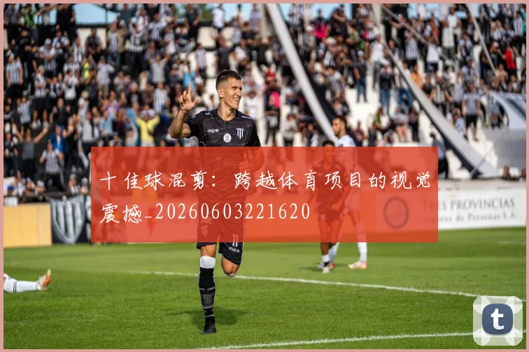 十佳球混剪:跨越体育项目的视觉震撼_20260603221620