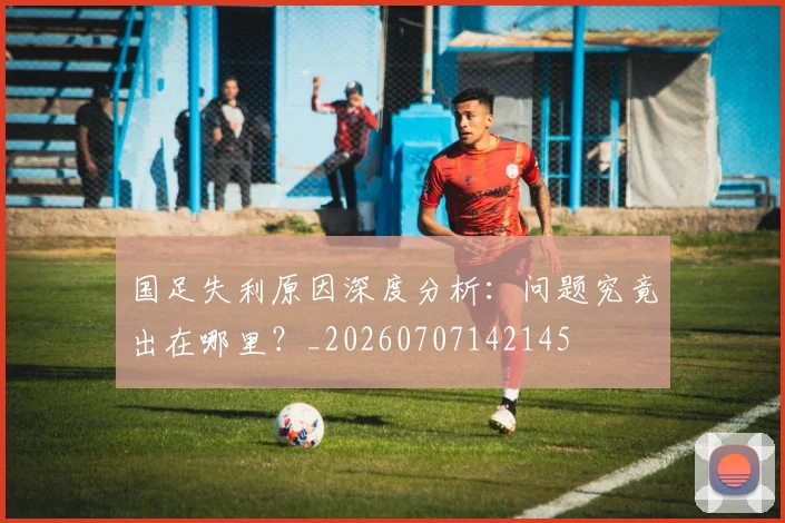 国足失利原因深度分析:问题究竟出在哪里?_20260707142145