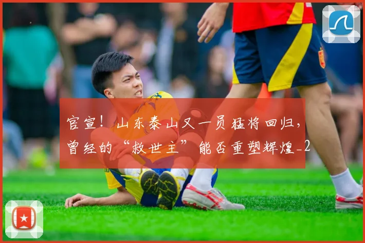 官宣!山东泰山又一员猛将回归,曾经的“救世主”能否重塑辉煌_20260707144148