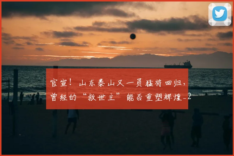 官宣！山东泰山又一员猛将回归，曾经的“救世主”能否重塑辉煌_20260707144148
